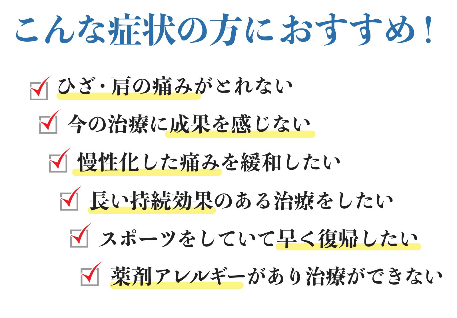 PRP療法は、こんな症状の方におすすめ！ ひざ・肩の痛みがとれない・今の治療に成果を感じない・慢性化した痛みを緩和したい・長い持続効果のある治療をしたい・スポーツをしていて早く復帰したい・薬剤アレルギーがあり治療ができない